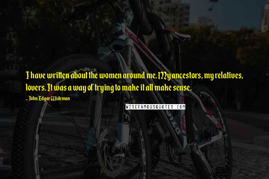 John Edgar Wideman Quotes: I have written about the women around me. My ancestors, my relatives, lovers. It was a way of trying to make it all make sense.