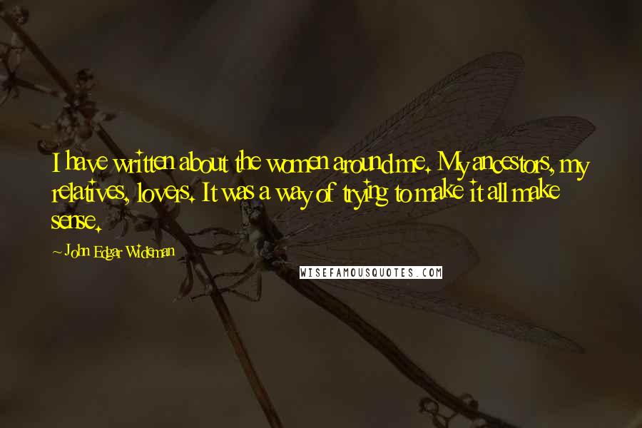 John Edgar Wideman Quotes: I have written about the women around me. My ancestors, my relatives, lovers. It was a way of trying to make it all make sense.