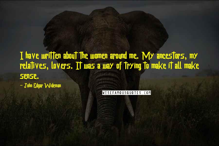 John Edgar Wideman Quotes: I have written about the women around me. My ancestors, my relatives, lovers. It was a way of trying to make it all make sense.