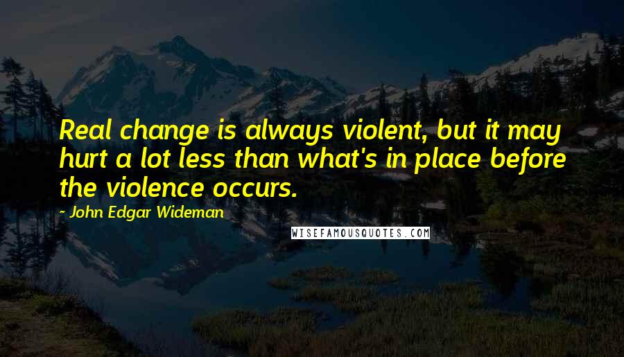 John Edgar Wideman Quotes: Real change is always violent, but it may hurt a lot less than what's in place before the violence occurs.