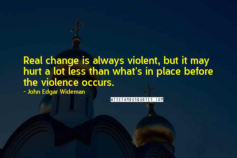 John Edgar Wideman Quotes: Real change is always violent, but it may hurt a lot less than what's in place before the violence occurs.