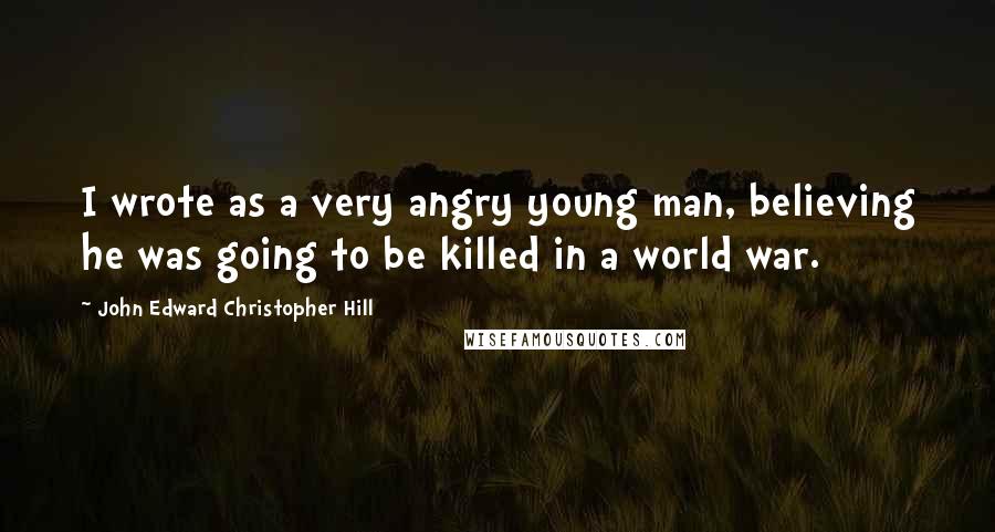 John Edward Christopher Hill Quotes: I wrote as a very angry young man, believing he was going to be killed in a world war.