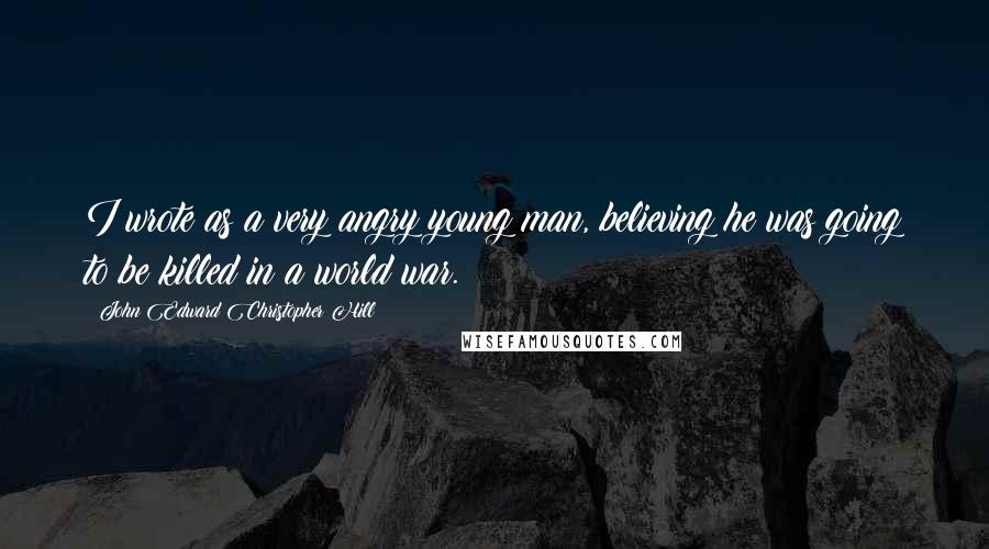 John Edward Christopher Hill Quotes: I wrote as a very angry young man, believing he was going to be killed in a world war.