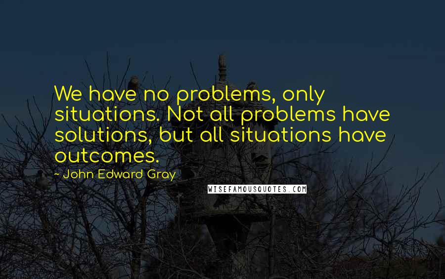 John Edward Gray Quotes: We have no problems, only situations. Not all problems have solutions, but all situations have outcomes.