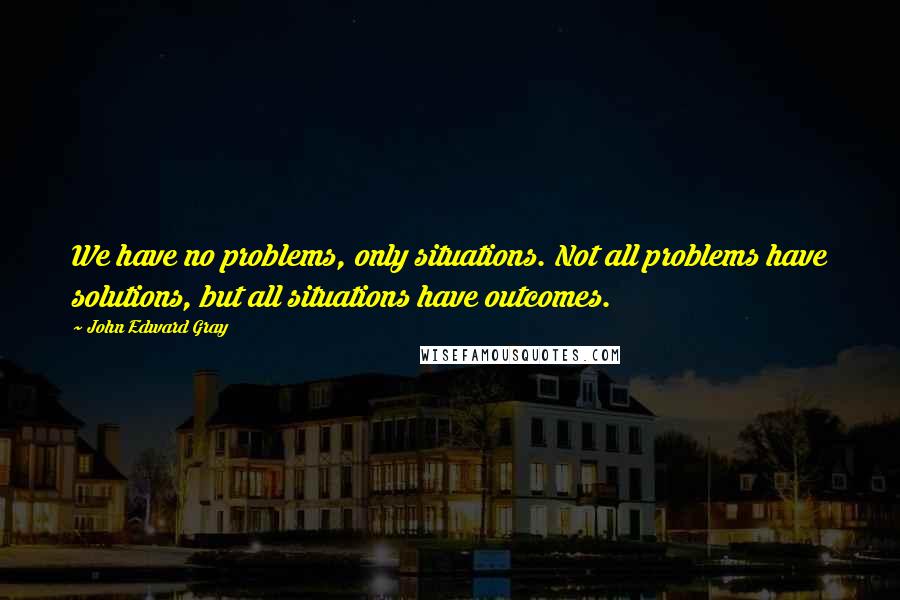 John Edward Gray Quotes: We have no problems, only situations. Not all problems have solutions, but all situations have outcomes.