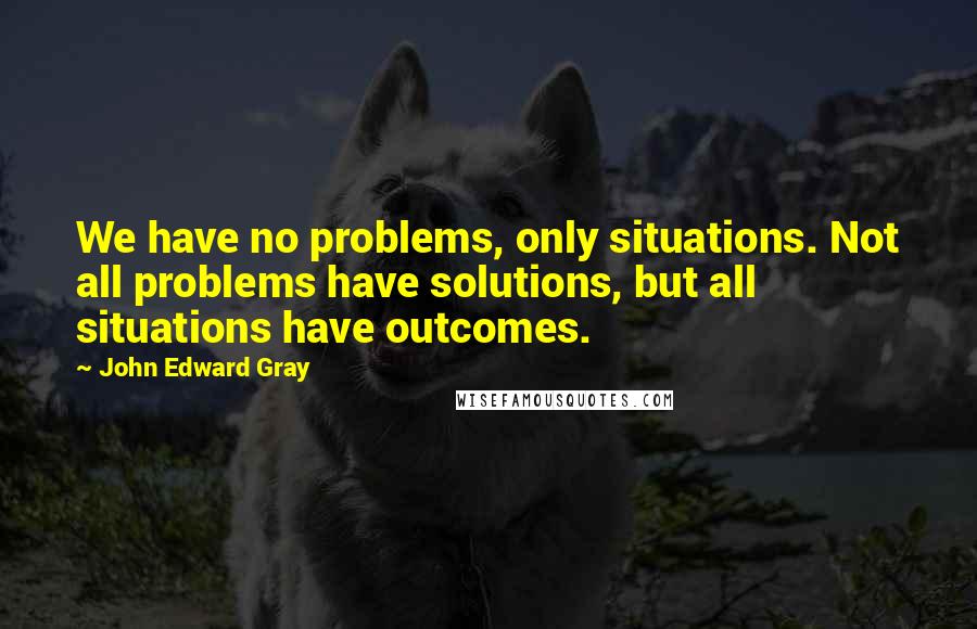 John Edward Gray Quotes: We have no problems, only situations. Not all problems have solutions, but all situations have outcomes.