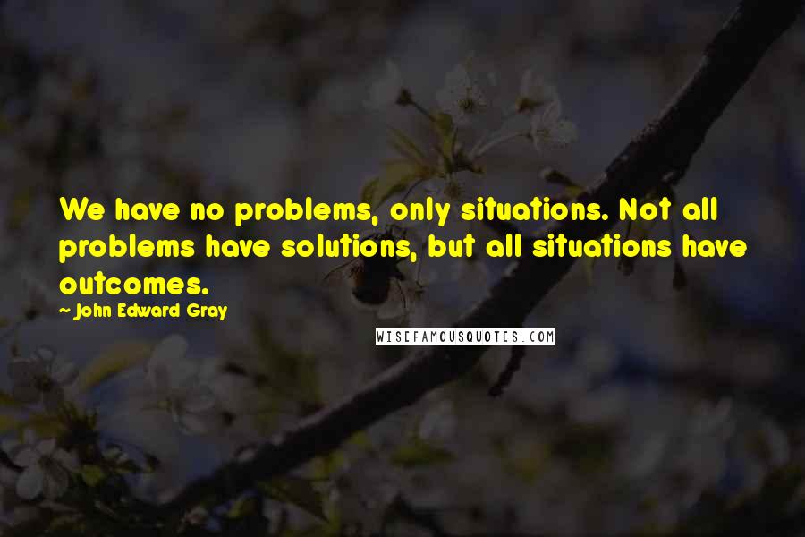John Edward Gray Quotes: We have no problems, only situations. Not all problems have solutions, but all situations have outcomes.