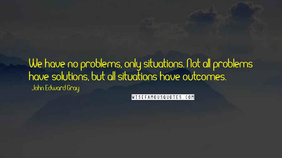 John Edward Gray Quotes: We have no problems, only situations. Not all problems have solutions, but all situations have outcomes.