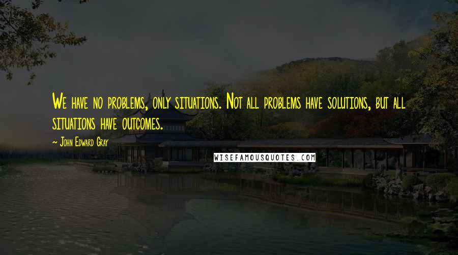 John Edward Gray Quotes: We have no problems, only situations. Not all problems have solutions, but all situations have outcomes.