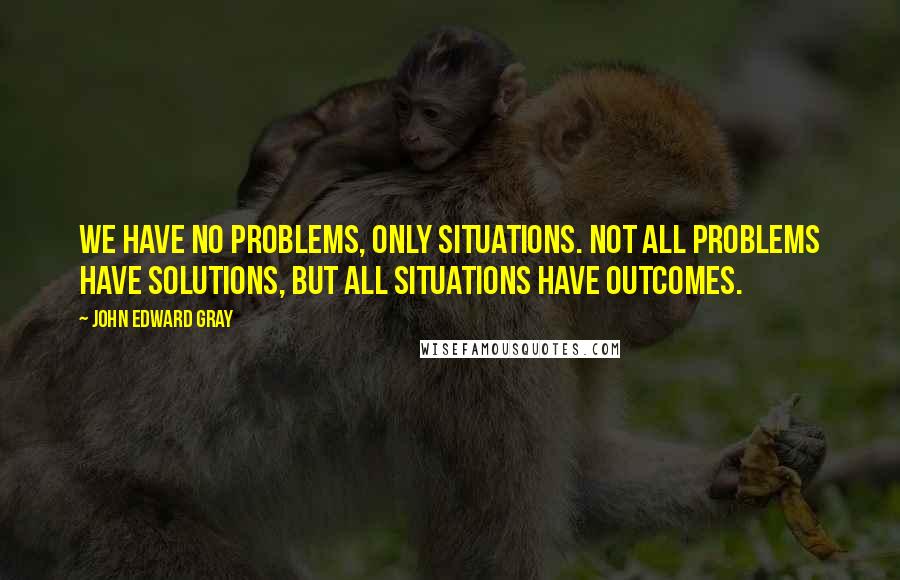 John Edward Gray Quotes: We have no problems, only situations. Not all problems have solutions, but all situations have outcomes.