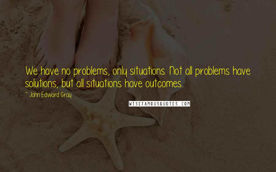John Edward Gray Quotes: We have no problems, only situations. Not all problems have solutions, but all situations have outcomes.