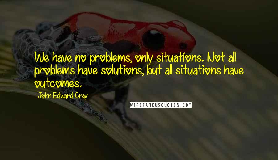 John Edward Gray Quotes: We have no problems, only situations. Not all problems have solutions, but all situations have outcomes.