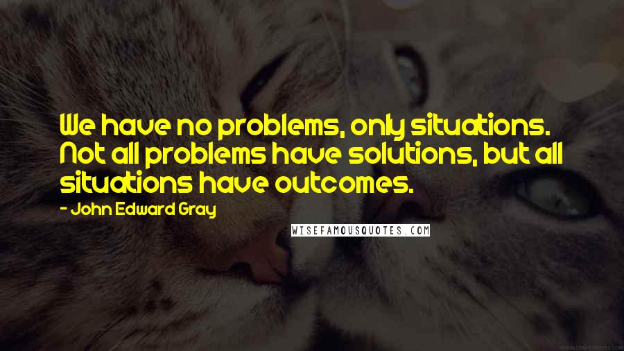 John Edward Gray Quotes: We have no problems, only situations. Not all problems have solutions, but all situations have outcomes.