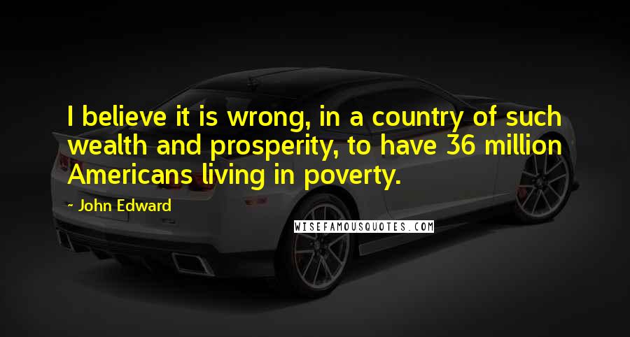 John Edward Quotes: I believe it is wrong, in a country of such wealth and prosperity, to have 36 million Americans living in poverty.