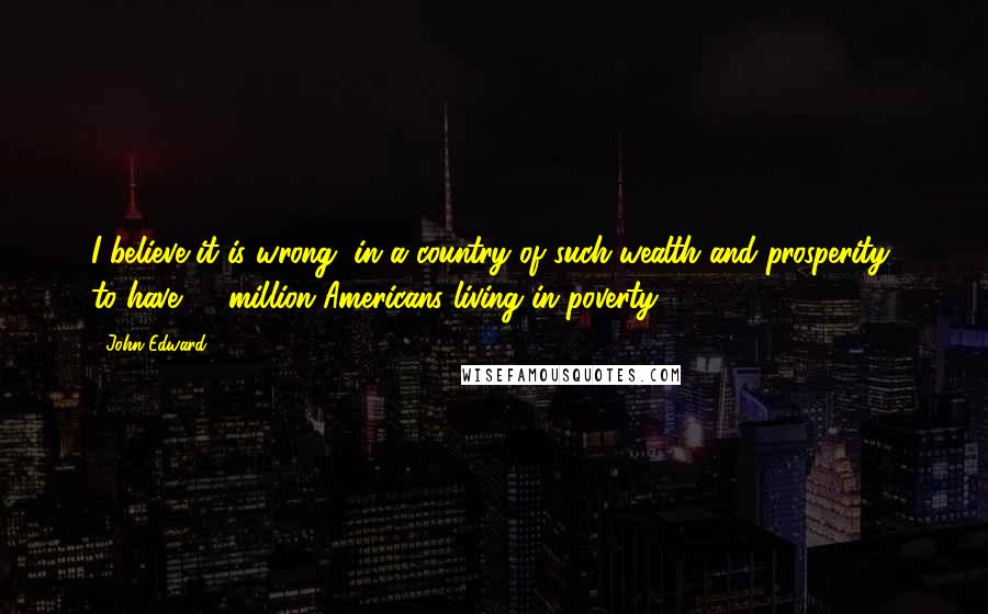 John Edward Quotes: I believe it is wrong, in a country of such wealth and prosperity, to have 36 million Americans living in poverty.