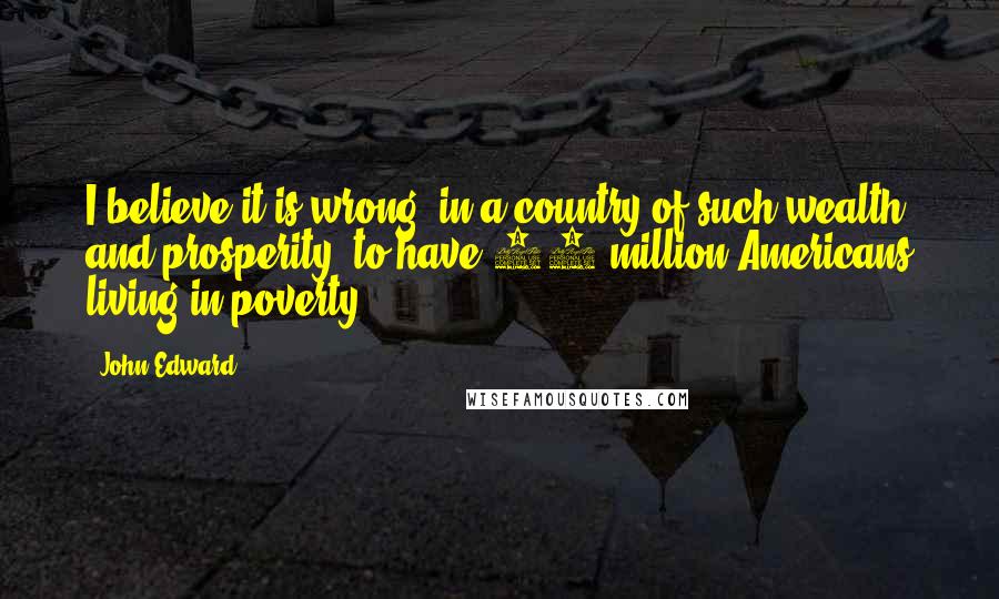 John Edward Quotes: I believe it is wrong, in a country of such wealth and prosperity, to have 36 million Americans living in poverty.