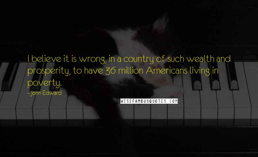 John Edward Quotes: I believe it is wrong, in a country of such wealth and prosperity, to have 36 million Americans living in poverty.