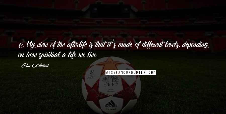 John Edward Quotes: My view of the afterlife is that it's made of different levels, depending on how spiritual a life we live.
