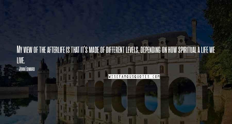 John Edward Quotes: My view of the afterlife is that it's made of different levels, depending on how spiritual a life we live.