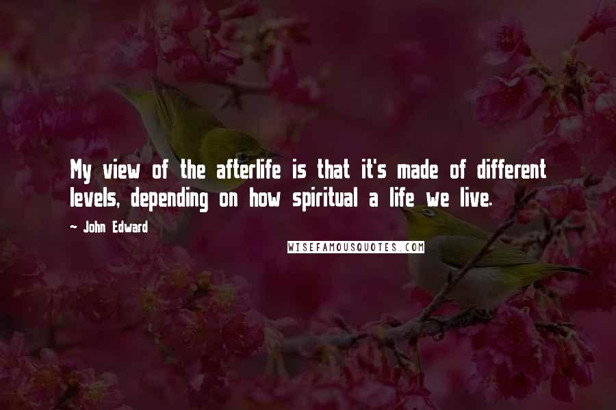John Edward Quotes: My view of the afterlife is that it's made of different levels, depending on how spiritual a life we live.