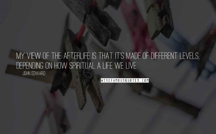 John Edward Quotes: My view of the afterlife is that it's made of different levels, depending on how spiritual a life we live.