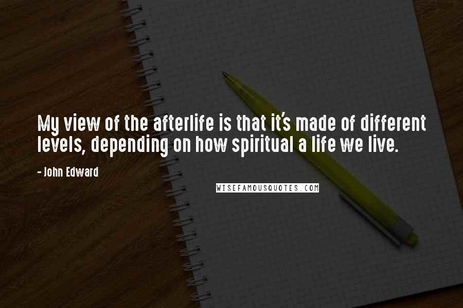 John Edward Quotes: My view of the afterlife is that it's made of different levels, depending on how spiritual a life we live.