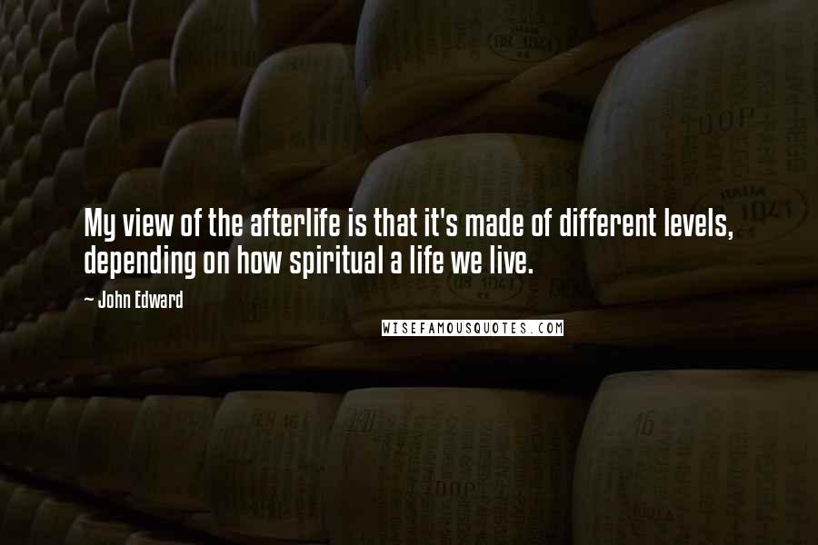 John Edward Quotes: My view of the afterlife is that it's made of different levels, depending on how spiritual a life we live.