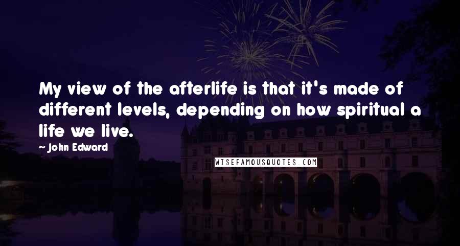 John Edward Quotes: My view of the afterlife is that it's made of different levels, depending on how spiritual a life we live.