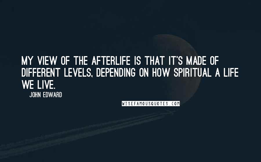 John Edward Quotes: My view of the afterlife is that it's made of different levels, depending on how spiritual a life we live.