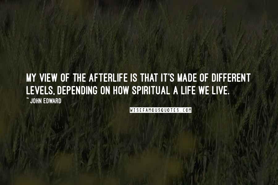 John Edward Quotes: My view of the afterlife is that it's made of different levels, depending on how spiritual a life we live.