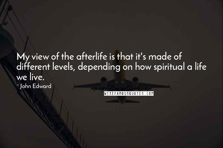 John Edward Quotes: My view of the afterlife is that it's made of different levels, depending on how spiritual a life we live.