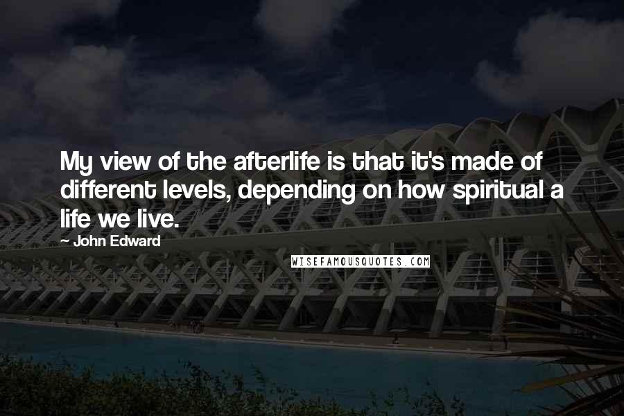 John Edward Quotes: My view of the afterlife is that it's made of different levels, depending on how spiritual a life we live.