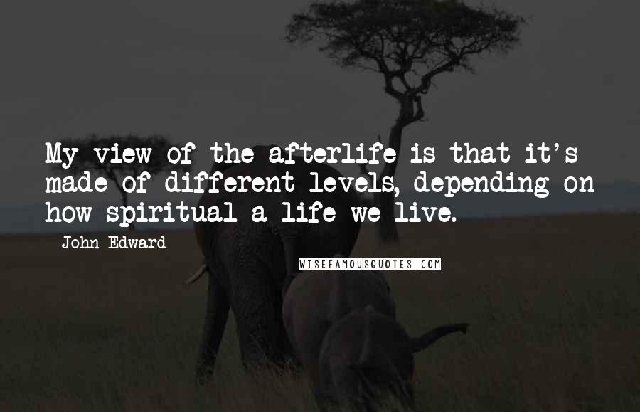 John Edward Quotes: My view of the afterlife is that it's made of different levels, depending on how spiritual a life we live.