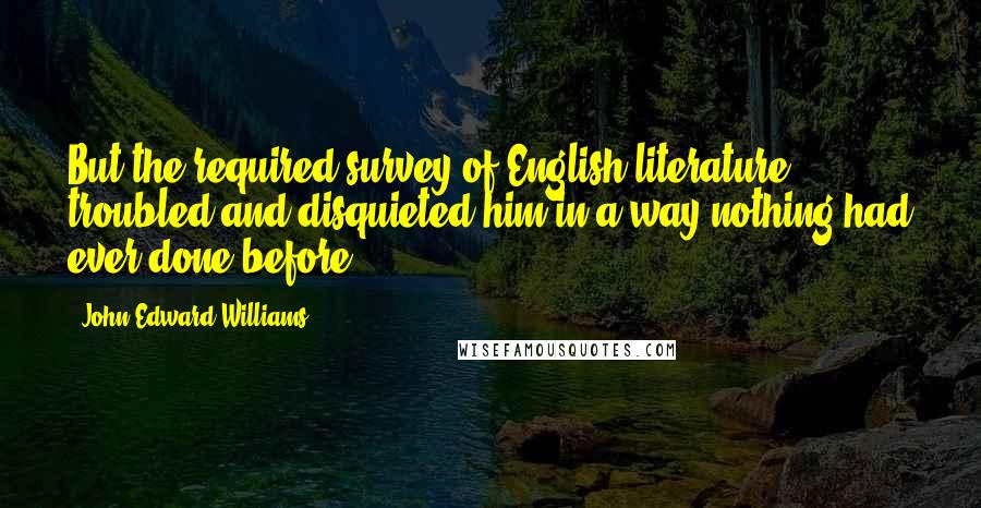 John Edward Williams Quotes: But the required survey of English literature troubled and disquieted him in a way nothing had ever done before.