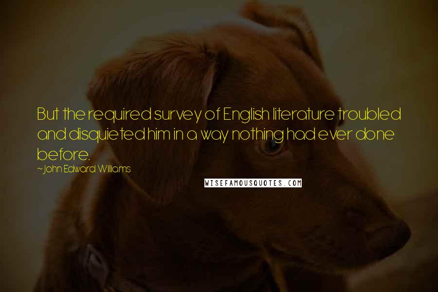 John Edward Williams Quotes: But the required survey of English literature troubled and disquieted him in a way nothing had ever done before.