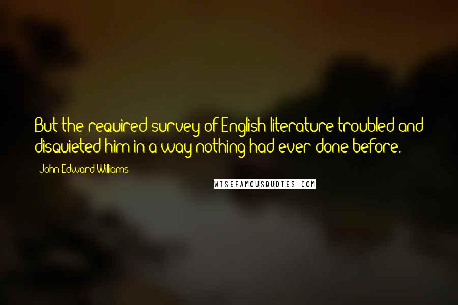 John Edward Williams Quotes: But the required survey of English literature troubled and disquieted him in a way nothing had ever done before.