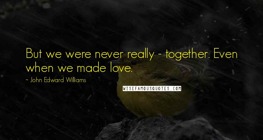 John Edward Williams Quotes: But we were never really - together. Even when we made love.