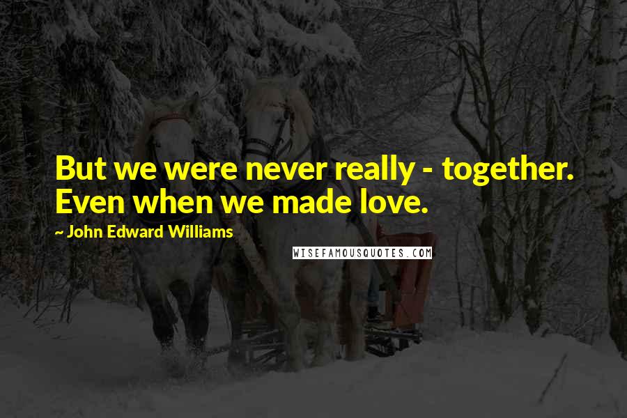 John Edward Williams Quotes: But we were never really - together. Even when we made love.