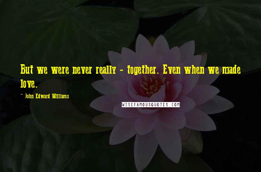 John Edward Williams Quotes: But we were never really - together. Even when we made love.