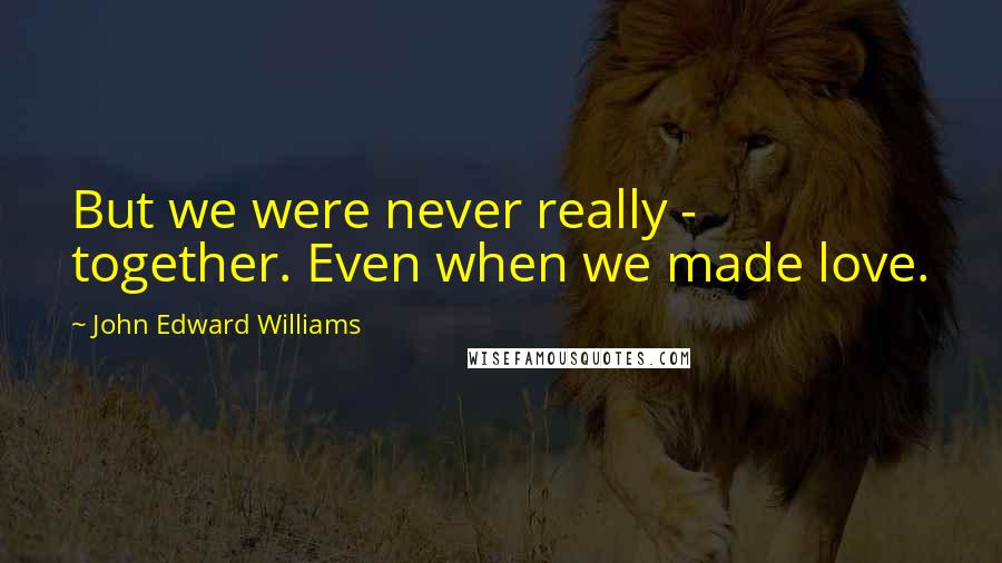 John Edward Williams Quotes: But we were never really - together. Even when we made love.