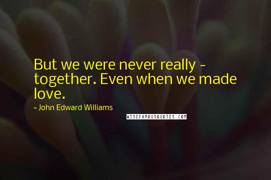 John Edward Williams Quotes: But we were never really - together. Even when we made love.