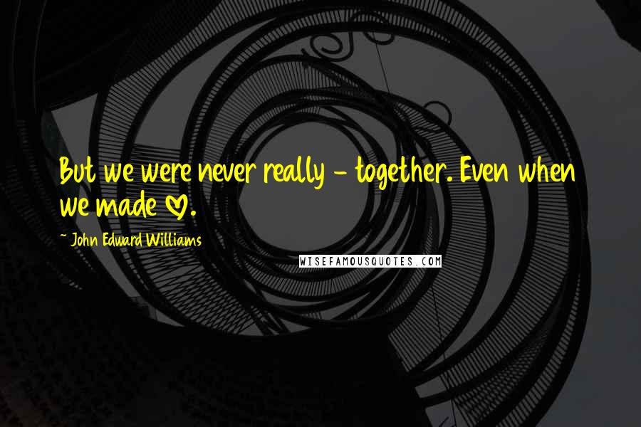 John Edward Williams Quotes: But we were never really - together. Even when we made love.