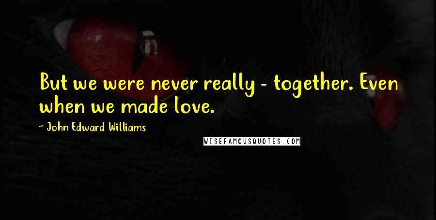 John Edward Williams Quotes: But we were never really - together. Even when we made love.