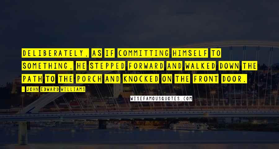 John Edward Williams Quotes: Deliberately, as if committing himself to something, he stepped forward and walked down the path to the porch and knocked on the front door.