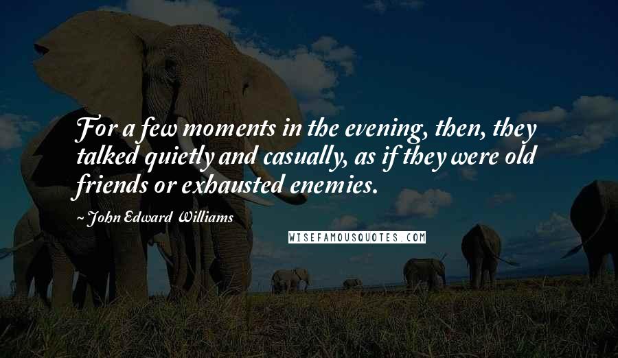 John Edward Williams Quotes: For a few moments in the evening, then, they talked quietly and casually, as if they were old friends or exhausted enemies.