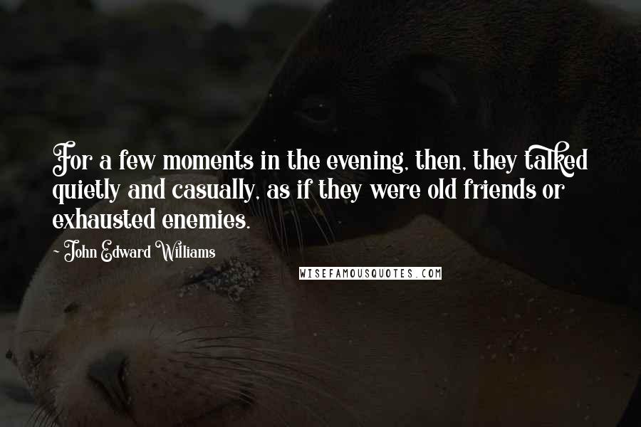 John Edward Williams Quotes: For a few moments in the evening, then, they talked quietly and casually, as if they were old friends or exhausted enemies.