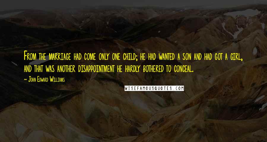 John Edward Williams Quotes: From the marriage had come only one child; he had wanted a son and had got a girl, and that was another disappointment he hardly bothered to conceal.