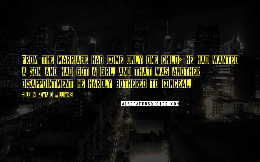 John Edward Williams Quotes: From the marriage had come only one child; he had wanted a son and had got a girl, and that was another disappointment he hardly bothered to conceal.