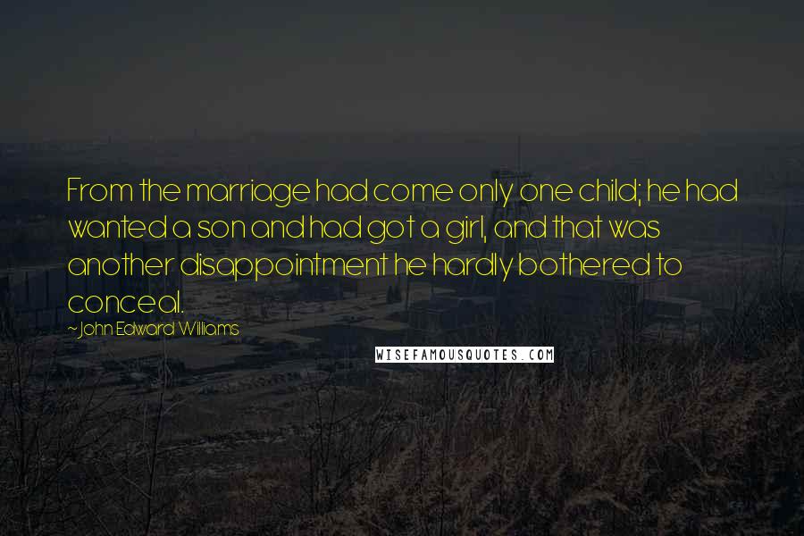 John Edward Williams Quotes: From the marriage had come only one child; he had wanted a son and had got a girl, and that was another disappointment he hardly bothered to conceal.