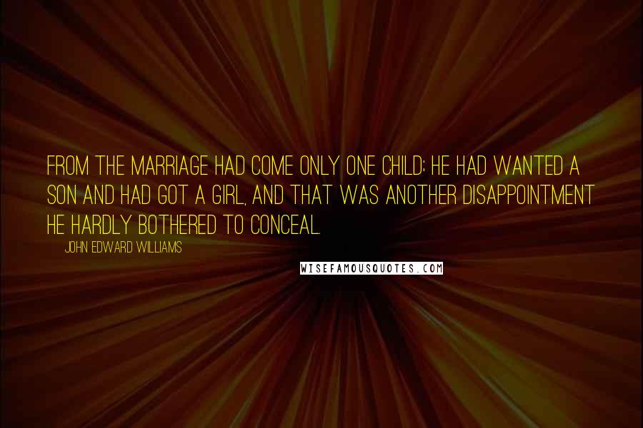 John Edward Williams Quotes: From the marriage had come only one child; he had wanted a son and had got a girl, and that was another disappointment he hardly bothered to conceal.